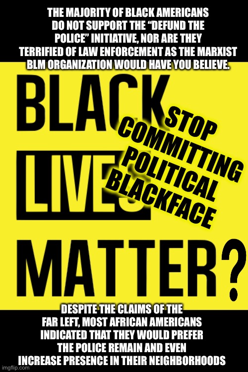 Black Lives Matter? | THE MAJORITY OF BLACK AMERICANS DO NOT SUPPORT THE “DEFUND THE POLICE” INITIATIVE, NOR ARE THEY TERRIFIED OF LAW ENFORCEMENT AS THE MARXIST BLM ORGANIZATION WOULD HAVE YOU BELIEVE. STOP COMMITTING POLITICAL BLACKFACE; DESPITE THE CLAIMS OF THE FAR LEFT, MOST AFRICAN AMERICANS INDICATED THAT THEY WOULD PREFER THE POLICE REMAIN AND EVEN INCREASE PRESENCE IN THEIR NEIGHBORHOODS | image tagged in black lives matter,marxism,blackface,defund the police | made w/ Imgflip meme maker