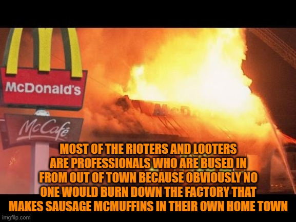 just saying | MOST OF THE RIOTERS AND LOOTERS ARE PROFESSIONALS WHO ARE BUSED IN FROM OUT OF TOWN BECAUSE OBVIOUSLY NO ONE WOULD BURN DOWN THE FACTORY THAT MAKES SAUSAGE MCMUFFINS IN THEIR OWN HOME TOWN | image tagged in riots | made w/ Imgflip meme maker