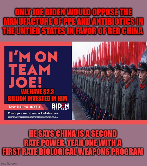 JOE JOE HE'S OUR MAN ...IF HE CAN'T DO CHAIRMAN MAO CAN | ONLY JOE BIDEN WOULD OPPOSE THE MANUFACTURE OF PPE AND ANTIBIOTICS IN THE UNTIED STATES IN FAVOR OF RED CHINA; WE HAVE $2.3 BILLION INVESTED IN HIM; HE SAYS CHINA IS A SECOND RATE POWER. YEAH ONE WITH A FIRST RATE BIOLOGICAL WEAPONS PROGRAM | image tagged in i'm on team joe biden,democrats,communism,2020 elections,red china | made w/ Imgflip meme maker