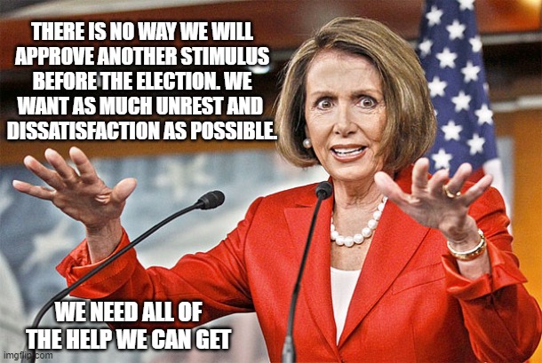 Nancy Pelosi is crazy | THERE IS NO WAY WE WILL
APPROVE ANOTHER STIMULUS
BEFORE THE ELECTION. WE
WANT AS MUCH UNREST AND 
DISSATISFACTION AS POSSIBLE. WE NEED ALL O | image tagged in nancy pelosi is crazy | made w/ Imgflip meme maker