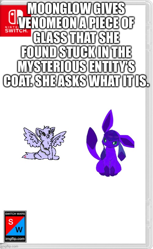Heads up, Electro’s coming back this role play | MOONGLOW GIVES VENOMEON A PIECE OF GLASS THAT SHE FOUND STUCK IN THE MYSTERIOUS ENTITY’S COAT. SHE ASKS WHAT IT IS. | image tagged in switch wars template | made w/ Imgflip meme maker