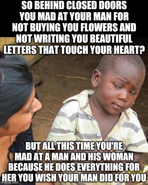 Third World Skeptical Kid Meme | SO BEHIND CLOSED DOORS YOU MAD AT YOUR MAN FOR NOT BUYING YOU FLOWERS AND NOT WRITING YOU BEAUTIFUL LETTERS THAT TOUCH YOUR HEART? BUT ALL THIS TIME YOU'RE MAD AT A MAN AND HIS WOMAN BECAUSE HE DOES EVERYTHING FOR HER YOU WISH YOUR MAN DID FOR YOU | image tagged in memes,third world skeptical kid | made w/ Imgflip meme maker