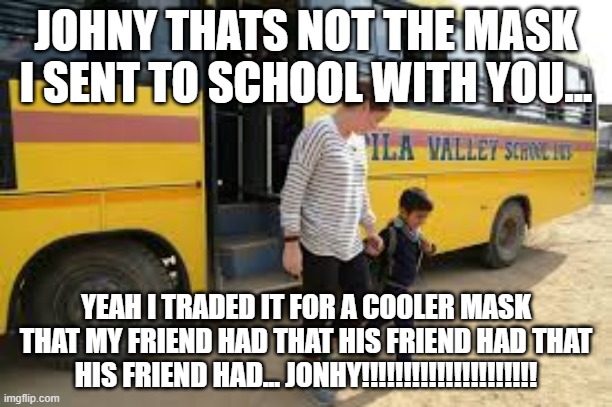 Kids in school.... | JOHNY THATS NOT THE MASK I SENT TO SCHOOL WITH YOU... YEAH I TRADED IT FOR A COOLER MASK THAT MY FRIEND HAD THAT HIS FRIEND HAD THAT HIS FRIEND HAD... JONHY!!!!!!!!!!!!!!!!!!!!! | image tagged in funny meme | made w/ Imgflip meme maker