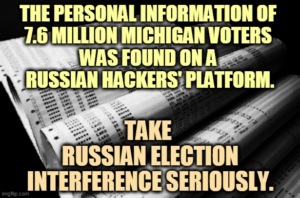 THE PERSONAL INFORMATION OF 
7.6 MILLION MICHIGAN VOTERS 
WAS FOUND ON A 
RUSSIAN HACKERS' PLATFORM. TAKE 
RUSSIAN ELECTION INTERFERENCE SERIOUSLY. | image tagged in election 2020,russia,putin,russian hackers | made w/ Imgflip meme maker