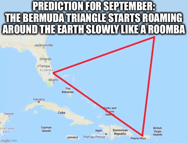 My prediction | PREDICTION FOR SEPTEMBER:
THE BERMUDA TRIANGLE STARTS ROAMING
AROUND THE EARTH SLOWLY LIKE A ROOMBA | image tagged in bermuda triangle,roomba,2020,september,now what,memes | made w/ Imgflip meme maker