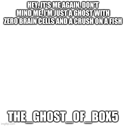 Blank Transparent Square | HEY, IT'S ME AGAIN, DON'T MIND ME, I'M JUST A GHOST WITH ZERO BRAIN CELLS AND A CRUSH ON A FISH; THE_GHOST_OF_BOX5 | image tagged in memes,blank transparent square | made w/ Imgflip meme maker