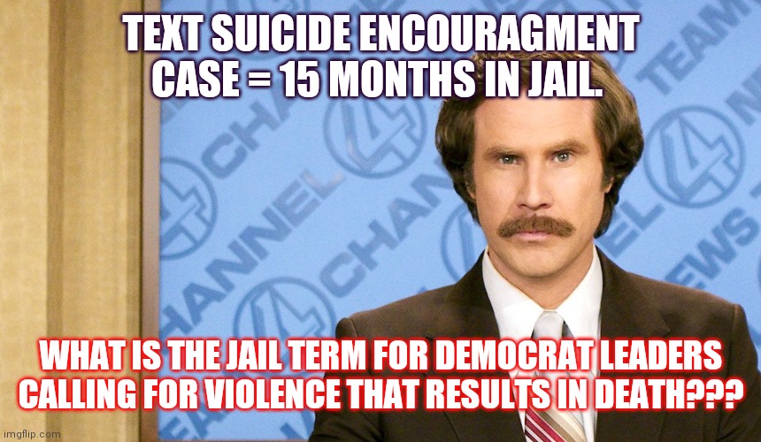 Ron Burgundy with space | TEXT SUICIDE ENCOURAGMENT CASE = 15 MONTHS IN JAIL. WHAT IS THE JAIL TERM FOR DEMOCRAT LEADERS CALLING FOR VIOLENCE THAT RESULTS IN DEATH??? | image tagged in ron burgundy with space | made w/ Imgflip meme maker