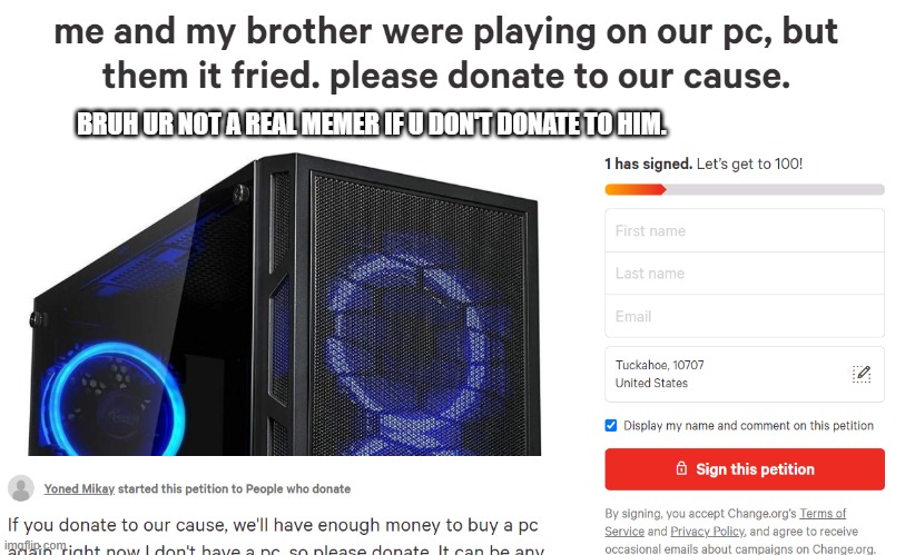 https://www.change.org/p/people-who-donate-me-and-my-brother-were-playing-on-our-pc-but-them-it-fried-please-donate-to-our-cause | BRUH UR NOT A REAL MEMER IF U DON'T DONATE TO HIM. | image tagged in help,donate,petition,memes | made w/ Imgflip meme maker
