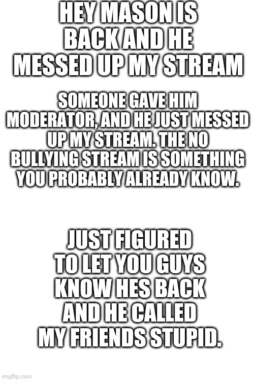 Blank Transparent Square | HEY MASON IS BACK AND HE MESSED UP MY STREAM; SOMEONE GAVE HIM MODERATOR, AND HE JUST MESSED UP MY STREAM. THE NO BULLYING STREAM IS SOMETHING YOU PROBABLY ALREADY KNOW. JUST FIGURED TO LET YOU GUYS KNOW HES BACK AND HE CALLED MY FRIENDS STUPID. | image tagged in mason is back,i think hes called masonpro | made w/ Imgflip meme maker
