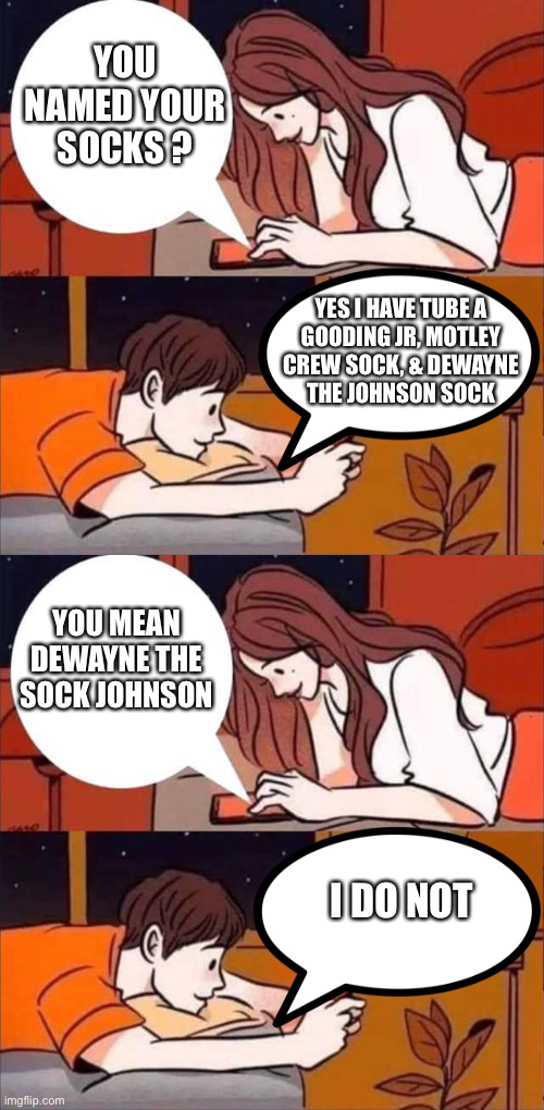I named my socks | YOU NAMED YOUR SOCKS ? YES I HAVE TUBE A
GOODING JR, MOTLEY
CREW SOCK, & DEWAYNE
THE JOHNSON SOCK; YOU MEAN DEWAYNE THE SOCK JOHNSON; I DO NOT | image tagged in boy and girl texting,socks,funny names,the rock,joke,memes | made w/ Imgflip meme maker