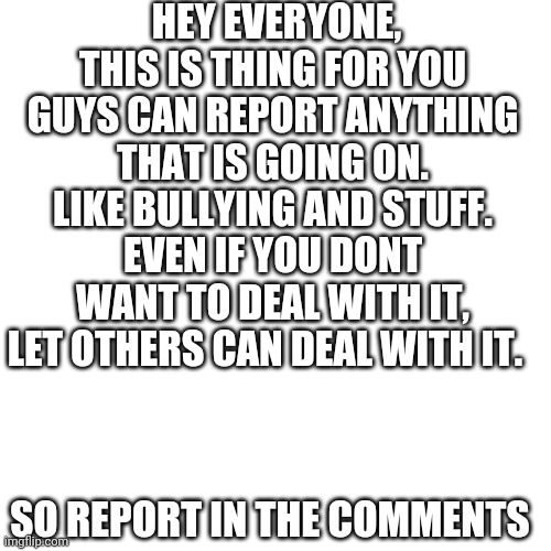 Blank Transparent Square | HEY EVERYONE, THIS IS THING FOR YOU GUYS CAN REPORT ANYTHING THAT IS GOING ON. LIKE BULLYING AND STUFF. EVEN IF YOU DONT WANT TO DEAL WITH IT, LET OTHERS CAN DEAL WITH IT. SO REPORT IN THE COMMENTS | image tagged in report anything | made w/ Imgflip meme maker