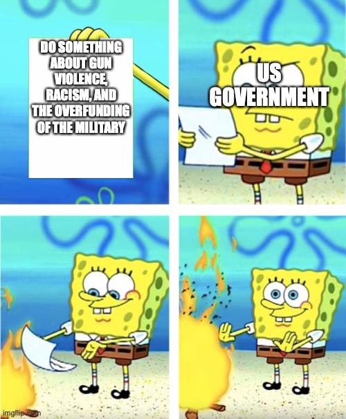 Spongebob Burning Paper | US GOVERNMENT; DO SOMETHING ABOUT GUN VIOLENCE, RACISM, AND THE OVERFUNDING OF THE MILITARY | image tagged in spongebob burning paper | made w/ Imgflip meme maker