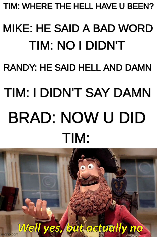If u know this refernce, I will upvote all ur memes | TIM: WHERE THE HELL HAVE U BEEN? MIKE: HE SAID A BAD WORD; TIM: NO I DIDN'T; RANDY: HE SAID HELL AND DAMN; TIM: I DIDN'T SAY DAMN; BRAD: NOW U DID; TIM: | image tagged in blank white template,memes,well yes but actually no | made w/ Imgflip meme maker