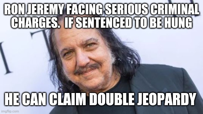 ....so I hear | RON JEREMY FACING SERIOUS CRIMINAL CHARGES.  IF SENTENCED TO BE HUNG; HE CAN CLAIM DOUBLE JEOPARDY | image tagged in funny memes | made w/ Imgflip meme maker