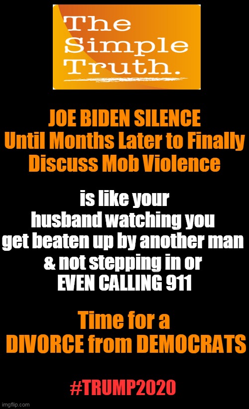 Defend Your Country & Your Wife -- Republicans For Law & Order | JOE BIDEN SILENCE
Until Months Later to Finally
Discuss Mob Violence; is like your husband watching you 
get beaten up by another man 
& not stepping in or 
EVEN CALLING 911; Time for a 

DIVORCE from DEMOCRATS; #TRUMP2020 | image tagged in politics,political meme,joe biden,democratic socialism,liberalism,donald trump | made w/ Imgflip meme maker