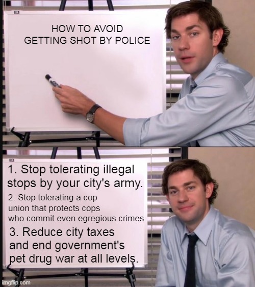 Police | HOW TO AVOID GETTING SHOT BY POLICE; 1. Stop tolerating illegal stops by your city's army. 2. Stop tolerating a cop union that protects cops who commit even egregious crimes. 3. Reduce city taxes and end government's pet drug war at all levels. | image tagged in jim halpert pointing to whiteboard,police,shot | made w/ Imgflip meme maker