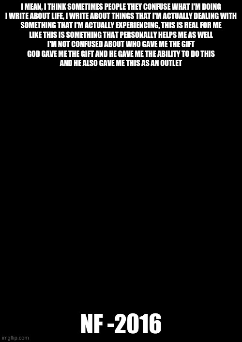 a black blank | I MEAN, I THINK SOMETIMES PEOPLE THEY CONFUSE WHAT I'M DOING
I WRITE ABOUT LIFE, I WRITE ABOUT THINGS THAT I'M ACTUALLY DEALING WITH
SOMETHING THAT I'M ACTUALLY EXPERIENCING, THIS IS REAL FOR ME
LIKE THIS IS SOMETHING THAT PERSONALLY HELPS ME AS WELL
I'M NOT CONFUSED ABOUT WHO GAVE ME THE GIFT
GOD GAVE ME THE GIFT AND HE GAVE ME THE ABILITY TO DO THIS
AND HE ALSO GAVE ME THIS AS AN OUTLET; NF -2016 | image tagged in a black blank | made w/ Imgflip meme maker