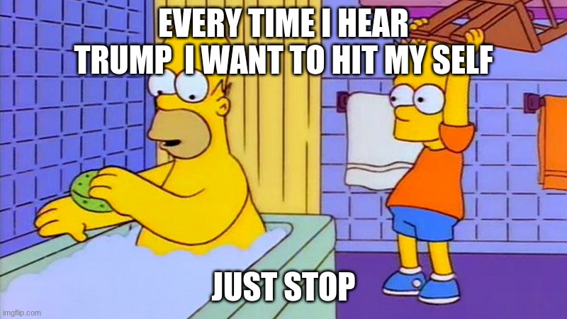 bart hitting homer with a chair | EVERY TIME I HEAR TRUMP  I WANT TO HIT MY SELF; JUST STOP | image tagged in bart hitting homer with a chair | made w/ Imgflip meme maker