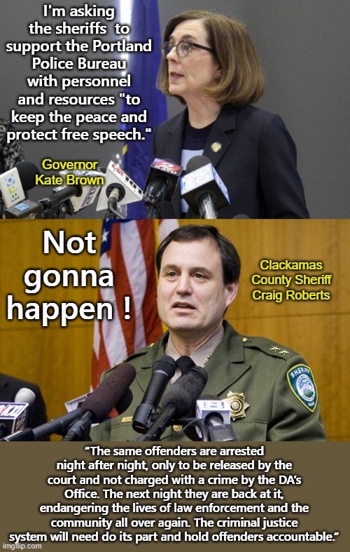 Recall Gov. Kate Brown & Elect Craig Roberts please | I'm asking the sheriffs  to support the Portland Police Bureau with personnel and resources "to keep the peace and protect free speech."; Governor Kate Brown; Not gonna happen ! Clackamas County Sheriff Craig Roberts; “The same offenders are arrested night after night, only to be released by the court and not charged with a crime by the DA’s Office. The next night they are back at it, endangering the lives of law enforcement and the community all over again. The criminal justice system will need do its part and hold offenders accountable.” | image tagged in kate brown,craaig roberts,portland,antifa,blm | made w/ Imgflip meme maker