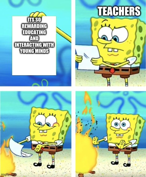 For real tho | TEACHERS; ITS SO REWARDING EDUCATING AND INTERACTING WITH YOUNG MINDS | image tagged in spongebob burning paper | made w/ Imgflip meme maker