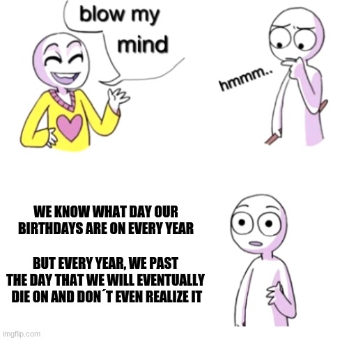 Shower thoughts | WE KNOW WHAT DAY OUR BIRTHDAYS ARE ON EVERY YEAR; BUT EVERY YEAR, WE PAST THE DAY THAT WE WILL EVENTUALLY  DIE ON AND DON´T EVEN REALIZE IT | image tagged in blow my mind,shower thoughts | made w/ Imgflip meme maker