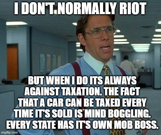 That Would Be Great | I DON'T NORMALLY RIOT; BUT WHEN I DO ITS ALWAYS AGAINST TAXATION. THE FACT THAT A CAR CAN BE TAXED EVERY TIME IT'S SOLD IS MIND BOGGLING. EVERY STATE HAS IT'S OWN MOB BOSS. | image tagged in memes,that would be great | made w/ Imgflip meme maker