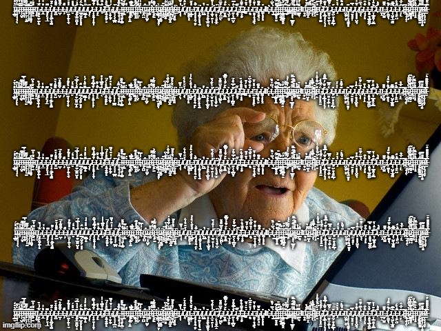 Grandma Finds The Internet | Ī̷̜͇̮̇͛̎̇̄́Į̷͙̹͉̞̦̜̖̀̓́̊I̵̩̐̂̔̌̕͝͝I̵͔͔̺͙̊̃̉̏̉̅͂I̴̮̞̫͉̽̓̎̏̑̋̔̿̕͜I̴͈̣̠̹̗̜̼̐̌̃͊̚͝I̴̢̘̹̗̩̭͍͊̈͝I̴̢̘̦͎͎̯̳̟͆̑̎͜I̴͔̖̰̽̎͒̔͛͆Ι͈̝̬Ḻ̴̨͎͖̯̫̟̪̩͙̑̅́̔̀̏L̵̝̲̊͛̾L̶̨̥͈̙̤̘̩̲̃͆Ļ̸̖͈̯̲͖͔͓͚͛̐͊L̶͍̺͌͊͒͗̈̌L̶̺̹̂̃͌̃̒͛̚L̶̢̹̗͂̋L̸̠̪̝̩̼̞͔̠̖̔̉̎̋͂͑̎L̵̮̋̽̎̇́͝L̸̨͈̼̦̲̰̰̺̦̻̋̒͐̍̎̿͗̚L̸͇̦̺͈̮̙̻͈̟̆͛̑́̕͜L̸̺͇͕̻̑̈̈̊̉̔̉͗̍͠L̷̨͔̝̜͂L̶̝͕͙̳̩̣̟̻̩̓͂̉̿̑̎̀̃͒L̷̟̙̠͋̀̌͒͠L̴̡͔̐͗͌̿͐̍̾̒͘͠L̶͓̫̹͍̼̙̻̆̂̑̾́̔̚̕͝Ḻ̴̢͎̼̞̫͎́̇̒̓̽̓̆̃͘͜L̸͕̹͕̹͔͇̪̆͠L̶͍̘̻͉̹̞͍̄̓̃̊͗I̴̠̲̥̘̫͖̝͇̠̎̑͛̏̌͊̆̕I̵̜̫͋̍̏̚I̶̡̒̔Ι̟͔̭̼̗̩̰͜I̶̢͖͍̪̦͌̅̿̉̕͝͝Ι̺̯Ỉ̵͓̱͔͓̱̉̃̏̐̃̉͠I̵̛̜̜̺͎͆̎́̒̌I̴͉͗̒̾̿Ι̡̲̟̪̺I̷̻̅̂͘I̷̤̜̤̟̺͍̗̅Į̶͚̍̂̑I̴̡͛͋́͌Į̵̟͖̳̌͌͒̑̃̓͐Ḯ̵̹̫̮͜Ï̷̦̬͓̜̺̻̻̮̞̀Í̸͓͎̱̖͙̳̮͜I̵͉͙̯̮͛͂Ȋ̸̞̟͚̬͍̽̆͐̇͆Ĭ̸̧̳̙͚̇͗̈́̆̓͂̀̔͘Ḭ̶̛̣̠̹̥̺͓̠͂̅̓́Į̸̡̲͙̝̪̇̍̂̌͑̂̊̚Ỉ̴̯̤̮͙͉͍Ì̶̢̭L̸͉̩͉̓̒̌̃̕L̸̡̛͕̘̀̉̄̋̌̀͗̈́Ι̮̮͍̱͕͈L̶̝͇͈̣̎̔͒̄̀́̏́͑̍͜Ľ̸͙͉̟̙̞̯̖̯̙͋͐L̸̢͎͙̪̥̗͓͓͉̫̚L̸̪͇̓̎͘͘͘L̸͓͕̭͔͖͎̲͚̯̦̏L̸̛̩̲̻̖̼̗̩̩̔̾͋́̀̆̕Ľ̷̡̛̤̣̙̩̘̼͓̲̭͠L̵̡̛͈̟̺̪̙̖̓͒͆͌̎̆͘L̷̰͓̼̲̋́̈́͊̓͑̃̿͊L̷͉̲͔̞̮̬̀L̷̛̼͔̜̹͇̺͓̽́̿̈̌͒͐̄͠L̵̨͙͍͕̈̃͘͜͠L̶̡̢̧̛̤̹͓̥̊͌̾̏̍̏̇͘L̵͚̉̌̈́̒͂Ḽ̴͙̇͐͒̽̃͐͆̓Ľ̵̢̰̯̞̭͎͈͖͕̓̌̽̇̍̆L̴̥͕͖̘̤̮͊̋̃̈L̴͚͔̟͈͔͓̎ΙL̶̟͛Ĺ̵͉̳̀̄͆̔̊̏I̶̛͕͇̳͓͓̼͋̈́̅͒̕͝I̵̝̝̎̏́̃͆̏̕͜͝I̶̜̠͔̳͉͎̔͋͜͜͠Ỉ̶̙͖͚̺͇͚̯̭̈́̌̂͜I̷̋̈́͋̌͜I̷̞͖͒̓̆͂̇̒́̾̕I̷͚̾Į̸͓̟̞̖͇̼̮̜́̑͒͋̇̈́͌Ì̴͚̞̀̒̽͂͊͛̏͝Ḭ̷̺̋̍̓͛Ĩ̵͇̠̰̖̽̓̉ΙΙ̯͕̳Ḯ̷̢̘́̇͛̉̇I̵̡̯̺̬̭̔͂̅I̷̬͌̍͂̈́́Į̴̟͔̂̒̔̿̃̽̍͘̚̚Î̸̡͍̗̝̇̽͘I̵̖̯̽̈́͆͂̐̔̐͑̾L̴̡̜͓͔͈͓̠̳̈́̂̃̐̏̉͘̕͠L̷̞͙͇͕̘̩͕̣͉̹̽̊̃̈́̓̿͌̈̎L̷̲̱͍̣̱͎̪̗̩̖̈́͌̿L̶̨̞̺̗̻̟̻͖͇͉̋L̸̝̀͗̇̓̉L̴͂̄̎͂͒͛̇Ι̪̯͍̗̬̬L̴͉̯̭̹̭̘̰̰͙̦͂L̷̨̤̰̻̥̤̩̀̿L̸̢̝̭̟͈͓̺̯͉̒͊̾̔L̴̡̛͔̩͔̀̀͆̈́͂̈̏L̵̝̦̟̜̭̐͑̑L̶͓͍̻͈͇̬͚̺̗̎͒͛̂̿͘͠L̷̤̹͇̻͍̦̮͇͒͊̒̓̌͝͝L̵̖̋͒͛Ι̲̬̭L̶̡̰̟̺̳̑͌L̷̙̫͚͓͉͐͂͛̓͊̋́́͠Ļ̵͉̺͖̞̲̳͚͊̿͊͝L̶̞̝͖̱̺͋̀̑́͝L̷̠̣̙̠̽̔̅̉̂̕I̴̡̡̛̙͊I̴̻̲̹̠͉̭̜͒Í̷̖̪̯̗̩͐̈́̆͊̐̌͗̕̕I̶̡̡̛͇̳̫̻̬͋̏̿͗͋̍͛̃͝I̵͙͔̘̎͐̾̐̍̅͗̈̚Į̵͕̟̻̌̏͛͒͊̌͝͝͝Ι̘̩̙͎̥Į̸̼̜͚̻͚̠̳͋̾͋Ḭ̴̦̻̦̣̜̠̟̹͍̉̆̐̄͂͆͠I̸̛̬̞̮͕͔̯̦̗̎̕I̵̮̿̉̑͌͌͊̈́͛̈; Ī̷̜͇̮̇͛̎̇̄́Į̷͙̹͉̞̦̜̖̀̓́̊I̵̩̐̂̔̌̕͝͝I̵͔͔̺͙̊̃̉̏̉̅͂I̴̮̞̫͉̽̓̎̏̑̋̔̿̕͜I̴͈̣̠̹̗̜̼̐̌̃͊̚͝I̴̢̘̹̗̩̭͍͊̈͝I̴̢̘̦͎͎̯̳̟͆̑̎͜I̴͔̖̰̽̎͒̔͛͆Ι͈̝̬Ḻ̴̨͎͖̯̫̟̪̩͙̑̅́̔̀̏L̵̝̲̊͛̾L̶̨̥͈̙̤̘̩̲̃͆Ļ̸̖͈̯̲͖͔͓͚͛̐͊L̶͍̺͌͊͒͗̈̌L̶̺̹̂̃͌̃̒͛̚L̶̢̹̗͂̋L̸̠̪̝̩̼̞͔̠̖̔̉̎̋͂͑̎L̵̮̋̽̎̇́͝L̸̨͈̼̦̲̰̰̺̦̻̋̒͐̍̎̿͗̚L̸͇̦̺͈̮̙̻͈̟̆͛̑́̕͜L̸̺͇͕̻̑̈̈̊̉̔̉͗̍͠L̷̨͔̝̜͂L̶̝͕͙̳̩̣̟̻̩̓͂̉̿̑̎̀̃͒L̷̟̙̠͋̀̌͒͠L̴̡͔̐͗͌̿͐̍̾̒͘͠L̶͓̫̹͍̼̙̻̆̂̑̾́̔̚̕͝Ḻ̴̢͎̼̞̫͎́̇̒̓̽̓̆̃͘͜L̸͕̹͕̹͔͇̪̆͠L̶͍̘̻͉̹̞͍̄̓̃̊͗I̴̠̲̥̘̫͖̝͇̠̎̑͛̏̌͊̆̕I̵̜̫͋̍̏̚I̶̡̒̔Ι̟͔̭̼̗̩̰͜I̶̢͖͍̪̦͌̅̿̉̕͝͝Ι̺̯Ỉ̵͓̱͔͓̱̉̃̏̐̃̉͠I̵̛̜̜̺͎͆̎́̒̌I̴͉͗̒̾̿Ι̡̲̟̪̺I̷̻̅̂͘I̷̤̜̤̟̺͍̗̅Į̶͚̍̂̑I̴̡͛͋́͌Į̵̟͖̳̌͌͒̑̃̓͐Ḯ̵̹̫̮͜Ï̷̦̬͓̜̺̻̻̮̞̀Í̸͓͎̱̖͙̳̮͜I̵͉͙̯̮͛͂Ȋ̸̞̟͚̬͍̽̆͐̇͆Ĭ̸̧̳̙͚̇͗̈́̆̓͂̀̔͘Ḭ̶̛̣̠̹̥̺͓̠͂̅̓́Į̸̡̲͙̝̪̇̍̂̌͑̂̊̚Ỉ̴̯̤̮͙͉͍Ì̶̢̭L̸͉̩͉̓̒̌̃̕L̸̡̛͕̘̀̉̄̋̌̀͗̈́Ι̮̮͍̱͕͈L̶̝͇͈̣̎̔͒̄̀́̏́͑̍͜Ľ̸͙͉̟̙̞̯̖̯̙͋͐L̸̢͎͙̪̥̗͓͓͉̫̚L̸̪͇̓̎͘͘͘L̸͓͕̭͔͖͎̲͚̯̦̏L̸̛̩̲̻̖̼̗̩̩̔̾͋́̀̆̕Ľ̷̡̛̤̣̙̩̘̼͓̲̭͠L̵̡̛͈̟̺̪̙̖̓͒͆͌̎̆͘L̷̰͓̼̲̋́̈́͊̓͑̃̿͊L̷͉̲͔̞̮̬̀L̷̛̼͔̜̹͇̺͓̽́̿̈̌͒͐̄͠L̵̨͙͍͕̈̃͘͜͠L̶̡̢̧̛̤̹͓̥̊͌̾̏̍̏̇͘L̵͚̉̌̈́̒͂Ḽ̴͙̇͐͒̽̃͐͆̓Ľ̵̢̰̯̞̭͎͈͖͕̓̌̽̇̍̆L̴̥͕͖̘̤̮͊̋̃̈L̴͚͔̟͈͔͓̎ΙL̶̟͛Ĺ̵͉̳̀̄͆̔̊̏I̶̛͕͇̳͓͓̼͋̈́̅͒̕͝I̵̝̝̎̏́̃͆̏̕͜͝I̶̜̠͔̳͉͎̔͋͜͜͠Ỉ̶̙͖͚̺͇͚̯̭̈́̌̂͜I̷̋̈́͋̌͜I̷̞͖͒̓̆͂̇̒́̾̕I̷͚̾Į̸͓̟̞̖͇̼̮̜́̑͒͋̇̈́͌Ì̴͚̞̀̒̽͂͊͛̏͝Ḭ̷̺̋̍̓͛Ĩ̵͇̠̰̖̽̓̉ΙΙ̯͕̳Ḯ̷̢̘́̇͛̉̇I̵̡̯̺̬̭̔͂̅I̷̬͌̍͂̈́́Į̴̟͔̂̒̔̿̃̽̍͘̚̚Î̸̡͍̗̝̇̽͘I̵̖̯̽̈́͆͂̐̔̐͑̾L̴̡̜͓͔͈͓̠̳̈́̂̃̐̏̉͘̕͠L̷̞͙͇͕̘̩͕̣͉̹̽̊̃̈́̓̿͌̈̎L̷̲̱͍̣̱͎̪̗̩̖̈́͌̿L̶̨̞̺̗̻̟̻͖͇͉̋L̸̝̀͗̇̓̉L̴͂̄̎͂͒͛̇Ι̪̯͍̗̬̬L̴͉̯̭̹̭̘̰̰͙̦͂L̷̨̤̰̻̥̤̩̀̿L̸̢̝̭̟͈͓̺̯͉̒͊̾̔L̴̡̛͔̩͔̀̀͆̈́͂̈̏L̵̝̦̟̜̭̐͑̑L̶͓͍̻͈͇̬͚̺̗̎͒͛̂̿͘͠L̷̤̹͇̻͍̦̮͇͒͊̒̓̌͝͝L̵̖̋͒͛Ι̲̬̭L̶̡̰̟̺̳̑͌L̷̙̫͚͓͉͐͂͛̓͊̋́́͠Ļ̵͉̺͖̞̲̳͚͊̿͊͝L̶̞̝͖̱̺͋̀̑́͝L̷̠̣̙̠̽̔̅̉̂̕I̴̡̡̛̙͊I̴̻̲̹̠͉̭̜͒Í̷̖̪̯̗̩͐̈́̆͊̐̌͗̕̕I̶̡̡̛͇̳̫̻̬͋̏̿͗͋̍͛̃͝I̵͙͔̘̎͐̾̐̍̅͗̈̚Į̵͕̟̻̌̏͛͒͊̌͝͝͝Ι̘̩̙͎̥Į̸̼̜͚̻͚̠̳͋̾͋Ḭ̴̦̻̦̣̜̠̟̹͍̉̆̐̄͂͆͠I̸̛̬̞̮͕͔̯̦̗̎̕I̵̮̿̉̑͌͌͊̈́͛̈; Ī̷̜͇̮̇͛̎̇̄́Į̷͙̹͉̞̦̜̖̀̓́̊I̵̩̐̂̔̌̕͝͝I̵͔͔̺͙̊̃̉̏̉̅͂I̴̮̞̫͉̽̓̎̏̑̋̔̿̕͜I̴͈̣̠̹̗̜̼̐̌̃͊̚͝I̴̢̘̹̗̩̭͍͊̈͝I̴̢̘̦͎͎̯̳̟͆̑̎͜I̴͔̖̰̽̎͒̔͛͆Ι͈̝̬Ḻ̴̨͎͖̯̫̟̪̩͙̑̅́̔̀̏L̵̝̲̊͛̾L̶̨̥͈̙̤̘̩̲̃͆Ļ̸̖͈̯̲͖͔͓͚͛̐͊L̶͍̺͌͊͒͗̈̌L̶̺̹̂̃͌̃̒͛̚L̶̢̹̗͂̋L̸̠̪̝̩̼̞͔̠̖̔̉̎̋͂͑̎L̵̮̋̽̎̇́͝L̸̨͈̼̦̲̰̰̺̦̻̋̒͐̍̎̿͗̚L̸͇̦̺͈̮̙̻͈̟̆͛̑́̕͜L̸̺͇͕̻̑̈̈̊̉̔̉͗̍͠L̷̨͔̝̜͂L̶̝͕͙̳̩̣̟̻̩̓͂̉̿̑̎̀̃͒L̷̟̙̠͋̀̌͒͠L̴̡͔̐͗͌̿͐̍̾̒͘͠L̶͓̫̹͍̼̙̻̆̂̑̾́̔̚̕͝Ḻ̴̢͎̼̞̫͎́̇̒̓̽̓̆̃͘͜L̸͕̹͕̹͔͇̪̆͠L̶͍̘̻͉̹̞͍̄̓̃̊͗I̴̠̲̥̘̫͖̝͇̠̎̑͛̏̌͊̆̕I̵̜̫͋̍̏̚I̶̡̒̔Ι̟͔̭̼̗̩̰͜I̶̢͖͍̪̦͌̅̿̉̕͝͝Ι̺̯Ỉ̵͓̱͔͓̱̉̃̏̐̃̉͠I̵̛̜̜̺͎͆̎́̒̌I̴͉͗̒̾̿Ι̡̲̟̪̺I̷̻̅̂͘I̷̤̜̤̟̺͍̗̅Į̶͚̍̂̑I̴̡͛͋́͌Į̵̟͖̳̌͌͒̑̃̓͐Ḯ̵̹̫̮͜Ï̷̦̬͓̜̺̻̻̮̞̀Í̸͓͎̱̖͙̳̮͜I̵͉͙̯̮͛͂Ȋ̸̞̟͚̬͍̽̆͐̇͆Ĭ̸̧̳̙͚̇͗̈́̆̓͂̀̔͘Ḭ̶̛̣̠̹̥̺͓̠͂̅̓́Į̸̡̲͙̝̪̇̍̂̌͑̂̊̚Ỉ̴̯̤̮͙͉͍Ì̶̢̭L̸͉̩͉̓̒̌̃̕L̸̡̛͕̘̀̉̄̋̌̀͗̈́Ι̮̮͍̱͕͈L̶̝͇͈̣̎̔͒̄̀́̏́͑̍͜Ľ̸͙͉̟̙̞̯̖̯̙͋͐L̸̢͎͙̪̥̗͓͓͉̫̚L̸̪͇̓̎͘͘͘L̸͓͕̭͔͖͎̲͚̯̦̏L̸̛̩̲̻̖̼̗̩̩̔̾͋́̀̆̕Ľ̷̡̛̤̣̙̩̘̼͓̲̭͠L̵̡̛͈̟̺̪̙̖̓͒͆͌̎̆͘L̷̰͓̼̲̋́̈́͊̓͑̃̿͊L̷͉̲͔̞̮̬̀L̷̛̼͔̜̹͇̺͓̽́̿̈̌͒͐̄͠L̵̨͙͍͕̈̃͘͜͠L̶̡̢̧̛̤̹͓̥̊͌̾̏̍̏̇͘L̵͚̉̌̈́̒͂Ḽ̴͙̇͐͒̽̃͐͆̓Ľ̵̢̰̯̞̭͎͈͖͕̓̌̽̇̍̆L̴̥͕͖̘̤̮͊̋̃̈L̴͚͔̟͈͔͓̎ΙL̶̟͛Ĺ̵͉̳̀̄͆̔̊̏I̶̛͕͇̳͓͓̼͋̈́̅͒̕͝I̵̝̝̎̏́̃͆̏̕͜͝I̶̜̠͔̳͉͎̔͋͜͜͠Ỉ̶̙͖͚̺͇͚̯̭̈́̌̂͜I̷̋̈́͋̌͜I̷̞͖͒̓̆͂̇̒́̾̕I̷͚̾Į̸͓̟̞̖͇̼̮̜́̑͒͋̇̈́͌Ì̴͚̞̀̒̽͂͊͛̏͝Ḭ̷̺̋̍̓͛Ĩ̵͇̠̰̖̽̓̉ΙΙ̯͕̳Ḯ̷̢̘́̇͛̉̇I̵̡̯̺̬̭̔͂̅I̷̬͌̍͂̈́́Į̴̟͔̂̒̔̿̃̽̍͘̚̚Î̸̡͍̗̝̇̽͘I̵̖̯̽̈́͆͂̐̔̐͑̾L̴̡̜͓͔͈͓̠̳̈́̂̃̐̏̉͘̕͠L̷̞͙͇͕̘̩͕̣͉̹̽̊̃̈́̓̿͌̈̎L̷̲̱͍̣̱͎̪̗̩̖̈́͌̿L̶̨̞̺̗̻̟̻͖͇͉̋L̸̝̀͗̇̓̉L̴͂̄̎͂͒͛̇Ι̪̯͍̗̬̬L̴͉̯̭̹̭̘̰̰͙̦͂L̷̨̤̰̻̥̤̩̀̿L̸̢̝̭̟͈͓̺̯͉̒͊̾̔L̴̡̛͔̩͔̀̀͆̈́͂̈̏L̵̝̦̟̜̭̐͑̑L̶͓͍̻͈͇̬͚̺̗̎͒͛̂̿͘͠L̷̤̹͇̻͍̦̮͇͒͊̒̓̌͝͝L̵̖̋͒͛Ι̲̬̭L̶̡̰̟̺̳̑͌L̷̙̫͚͓͉͐͂͛̓͊̋́́͠Ļ̵͉̺͖̞̲̳͚͊̿͊͝L̶̞̝͖̱̺͋̀̑́͝L̷̠̣̙̠̽̔̅̉̂̕I̴̡̡̛̙͊I̴̻̲̹̠͉̭̜͒Í̷̖̪̯̗̩͐̈́̆͊̐̌͗̕̕I̶̡̡̛͇̳̫̻̬͋̏̿͗͋̍͛̃͝I̵͙͔̘̎͐̾̐̍̅͗̈̚Į̵͕̟̻̌̏͛͒͊̌͝͝͝Ι̘̩̙͎̥Į̸̼̜͚̻͚̠̳͋̾͋Ḭ̴̦̻̦̣̜̠̟̹͍̉̆̐̄͂͆͠I̸̛̬̞̮͕͔̯̦̗̎̕I̵̮̿̉̑͌͌͊̈́͛̈; Ī̷̜͇̮̇͛̎̇̄́Į̷͙̹͉̞̦̜̖̀̓́̊I̵̩̐̂̔̌̕͝͝I̵͔͔̺͙̊̃̉̏̉̅͂I̴̮̞̫͉̽̓̎̏̑̋̔̿̕͜I̴͈̣̠̹̗̜̼̐̌̃͊̚͝I̴̢̘̹̗̩̭͍͊̈͝I̴̢̘̦͎͎̯̳̟͆̑̎͜I̴͔̖̰̽̎͒̔͛͆Ι͈̝̬Ḻ̴̨͎͖̯̫̟̪̩͙̑̅́̔̀̏L̵̝̲̊͛̾L̶̨̥͈̙̤̘̩̲̃͆Ļ̸̖͈̯̲͖͔͓͚͛̐͊L̶͍̺͌͊͒͗̈̌L̶̺̹̂̃͌̃̒͛̚L̶̢̹̗͂̋L̸̠̪̝̩̼̞͔̠̖̔̉̎̋͂͑̎L̵̮̋̽̎̇́͝L̸̨͈̼̦̲̰̰̺̦̻̋̒͐̍̎̿͗̚L̸͇̦̺͈̮̙̻͈̟̆͛̑́̕͜L̸̺͇͕̻̑̈̈̊̉̔̉͗̍͠L̷̨͔̝̜͂L̶̝͕͙̳̩̣̟̻̩̓͂̉̿̑̎̀̃͒L̷̟̙̠͋̀̌͒͠L̴̡͔̐͗͌̿͐̍̾̒͘͠L̶͓̫̹͍̼̙̻̆̂̑̾́̔̚̕͝Ḻ̴̢͎̼̞̫͎́̇̒̓̽̓̆̃͘͜L̸͕̹͕̹͔͇̪̆͠L̶͍̘̻͉̹̞͍̄̓̃̊͗I̴̠̲̥̘̫͖̝͇̠̎̑͛̏̌͊̆̕I̵̜̫͋̍̏̚I̶̡̒̔Ι̟͔̭̼̗̩̰͜I̶̢͖͍̪̦͌̅̿̉̕͝͝Ι̺̯Ỉ̵͓̱͔͓̱̉̃̏̐̃̉͠I̵̛̜̜̺͎͆̎́̒̌I̴͉͗̒̾̿Ι̡̲̟̪̺I̷̻̅̂͘I̷̤̜̤̟̺͍̗̅Į̶͚̍̂̑I̴̡͛͋́͌Į̵̟͖̳̌͌͒̑̃̓͐Ḯ̵̹̫̮͜Ï̷̦̬͓̜̺̻̻̮̞̀Í̸͓͎̱̖͙̳̮͜I̵͉͙̯̮͛͂Ȋ̸̞̟͚̬͍̽̆͐̇͆Ĭ̸̧̳̙͚̇͗̈́̆̓͂̀̔͘Ḭ̶̛̣̠̹̥̺͓̠͂̅̓́Į̸̡̲͙̝̪̇̍̂̌͑̂̊̚Ỉ̴̯̤̮͙͉͍Ì̶̢̭L̸͉̩͉̓̒̌̃̕L̸̡̛͕̘̀̉̄̋̌̀͗̈́Ι̮̮͍̱͕͈L̶̝͇͈̣̎̔͒̄̀́̏́͑̍͜Ľ̸͙͉̟̙̞̯̖̯̙͋͐L̸̢͎͙̪̥̗͓͓͉̫̚L̸̪͇̓̎͘͘͘L̸͓͕̭͔͖͎̲͚̯̦̏L̸̛̩̲̻̖̼̗̩̩̔̾͋́̀̆̕Ľ̷̡̛̤̣̙̩̘̼͓̲̭͠L̵̡̛͈̟̺̪̙̖̓͒͆͌̎̆͘L̷̰͓̼̲̋́̈́͊̓͑̃̿͊L̷͉̲͔̞̮̬̀L̷̛̼͔̜̹͇̺͓̽́̿̈̌͒͐̄͠L̵̨͙͍͕̈̃͘͜͠L̶̡̢̧̛̤̹͓̥̊͌̾̏̍̏̇͘L̵͚̉̌̈́̒͂Ḽ̴͙̇͐͒̽̃͐͆̓Ľ̵̢̰̯̞̭͎͈͖͕̓̌̽̇̍̆L̴̥͕͖̘̤̮͊̋̃̈L̴͚͔̟͈͔͓̎ΙL̶̟͛Ĺ̵͉̳̀̄͆̔̊̏I̶̛͕͇̳͓͓̼͋̈́̅͒̕͝I̵̝̝̎̏́̃͆̏̕͜͝I̶̜̠͔̳͉͎̔͋͜͜͠Ỉ̶̙͖͚̺͇͚̯̭̈́̌̂͜I̷̋̈́͋̌͜I̷̞͖͒̓̆͂̇̒́̾̕I̷͚̾Į̸͓̟̞̖͇̼̮̜́̑͒͋̇̈́͌Ì̴͚̞̀̒̽͂͊͛̏͝Ḭ̷̺̋̍̓͛Ĩ̵͇̠̰̖̽̓̉ΙΙ̯͕̳Ḯ̷̢̘́̇͛̉̇I̵̡̯̺̬̭̔͂̅I̷̬͌̍͂̈́́Į̴̟͔̂̒̔̿̃̽̍͘̚̚Î̸̡͍̗̝̇̽͘I̵̖̯̽̈́͆͂̐̔̐͑̾L̴̡̜͓͔͈͓̠̳̈́̂̃̐̏̉͘̕͠L̷̞͙͇͕̘̩͕̣͉̹̽̊̃̈́̓̿͌̈̎L̷̲̱͍̣̱͎̪̗̩̖̈́͌̿L̶̨̞̺̗̻̟̻͖͇͉̋L̸̝̀͗̇̓̉L̴͂̄̎͂͒͛̇Ι̪̯͍̗̬̬L̴͉̯̭̹̭̘̰̰͙̦͂L̷̨̤̰̻̥̤̩̀̿L̸̢̝̭̟͈͓̺̯͉̒͊̾̔L̴̡̛͔̩͔̀̀͆̈́͂̈̏L̵̝̦̟̜̭̐͑̑L̶͓͍̻͈͇̬͚̺̗̎͒͛̂̿͘͠L̷̤̹͇̻͍̦̮͇͒͊̒̓̌͝͝L̵̖̋͒͛Ι̲̬̭L̶̡̰̟̺̳̑͌L̷̙̫͚͓͉͐͂͛̓͊̋́́͠Ļ̵͉̺͖̞̲̳͚͊̿͊͝L̶̞̝͖̱̺͋̀̑́͝L̷̠̣̙̠̽̔̅̉̂̕I̴̡̡̛̙͊I̴̻̲̹̠͉̭̜͒Í̷̖̪̯̗̩͐̈́̆͊̐̌͗̕̕I̶̡̡̛͇̳̫̻̬͋̏̿͗͋̍͛̃͝I̵͙͔̘̎͐̾̐̍̅͗̈̚Į̵͕̟̻̌̏͛͒͊̌͝͝͝Ι̘̩̙͎̥Į̸̼̜͚̻͚̠̳͋̾͋Ḭ̴̦̻̦̣̜̠̟̹͍̉̆̐̄͂͆͠I̸̛̬̞̮͕͔̯̦̗̎̕I̵̮̿̉̑͌͌͊̈́͛̈; Ī̷̜͇̮̇͛̎̇̄́Į̷͙̹͉̞̦̜̖̀̓́̊I̵̩̐̂̔̌̕͝͝I̵͔͔̺͙̊̃̉̏̉̅͂I̴̮̞̫͉̽̓̎̏̑̋̔̿̕͜I̴͈̣̠̹̗̜̼̐̌̃͊̚͝I̴̢̘̹̗̩̭͍͊̈͝I̴̢̘̦͎͎̯̳̟͆̑̎͜I̴͔̖̰̽̎͒̔͛͆Ι͈̝̬Ḻ̴̨͎͖̯̫̟̪̩͙̑̅́̔̀̏L̵̝̲̊͛̾L̶̨̥͈̙̤̘̩̲̃͆Ļ̸̖͈̯̲͖͔͓͚͛̐͊L̶͍̺͌͊͒͗̈̌L̶̺̹̂̃͌̃̒͛̚L̶̢̹̗͂̋L̸̠̪̝̩̼̞͔̠̖̔̉̎̋͂͑̎L̵̮̋̽̎̇́͝L̸̨͈̼̦̲̰̰̺̦̻̋̒͐̍̎̿͗̚L̸͇̦̺͈̮̙̻͈̟̆͛̑́̕͜L̸̺͇͕̻̑̈̈̊̉̔̉͗̍͠L̷̨͔̝̜͂L̶̝͕͙̳̩̣̟̻̩̓͂̉̿̑̎̀̃͒L̷̟̙̠͋̀̌͒͠L̴̡͔̐͗͌̿͐̍̾̒͘͠L̶͓̫̹͍̼̙̻̆̂̑̾́̔̚̕͝Ḻ̴̢͎̼̞̫͎́̇̒̓̽̓̆̃͘͜L̸͕̹͕̹͔͇̪̆͠L̶͍̘̻͉̹̞͍̄̓̃̊͗I̴̠̲̥̘̫͖̝͇̠̎̑͛̏̌͊̆̕I̵̜̫͋̍̏̚I̶̡̒̔Ι̟͔̭̼̗̩̰͜I̶̢͖͍̪̦͌̅̿̉̕͝͝Ι̺̯Ỉ̵͓̱͔͓̱̉̃̏̐̃̉͠I̵̛̜̜̺͎͆̎́̒̌I̴͉͗̒̾̿Ι̡̲̟̪̺I̷̻̅̂͘I̷̤̜̤̟̺͍̗̅Į̶͚̍̂̑I̴̡͛͋́͌Į̵̟͖̳̌͌͒̑̃̓͐Ḯ̵̹̫̮͜Ï̷̦̬͓̜̺̻̻̮̞̀Í̸͓͎̱̖͙̳̮͜I̵͉͙̯̮͛͂Ȋ̸̞̟͚̬͍̽̆͐̇͆Ĭ̸̧̳̙͚̇͗̈́̆̓͂̀̔͘Ḭ̶̛̣̠̹̥̺͓̠͂̅̓́Į̸̡̲͙̝̪̇̍̂̌͑̂̊̚Ỉ̴̯̤̮͙͉͍Ì̶̢̭L̸͉̩͉̓̒̌̃̕L̸̡̛͕̘̀̉̄̋̌̀͗̈́Ι̮̮͍̱͕͈L̶̝͇͈̣̎̔͒̄̀́̏́͑̍͜Ľ̸͙͉̟̙̞̯̖̯̙͋͐L̸̢͎͙̪̥̗͓͓͉̫̚L̸̪͇̓̎͘͘͘L̸͓͕̭͔͖͎̲͚̯̦̏L̸̛̩̲̻̖̼̗̩̩̔̾͋́̀̆̕Ľ̷̡̛̤̣̙̩̘̼͓̲̭͠L̵̡̛͈̟̺̪̙̖̓͒͆͌̎̆͘L̷̰͓̼̲̋́̈́͊̓͑̃̿͊L̷͉̲͔̞̮̬̀L̷̛̼͔̜̹͇̺͓̽́̿̈̌͒͐̄͠L̵̨͙͍͕̈̃͘͜͠L̶̡̢̧̛̤̹͓̥̊͌̾̏̍̏̇͘L̵͚̉̌̈́̒͂Ḽ̴͙̇͐͒̽̃͐͆̓Ľ̵̢̰̯̞̭͎͈͖͕̓̌̽̇̍̆L̴̥͕͖̘̤̮͊̋̃̈L̴͚͔̟͈͔͓̎ΙL̶̟͛Ĺ̵͉̳̀̄͆̔̊̏I̶̛͕͇̳͓͓̼͋̈́̅͒̕͝I̵̝̝̎̏́̃͆̏̕͜͝I̶̜̠͔̳͉͎̔͋͜͜͠Ỉ̶̙͖͚̺͇͚̯̭̈́̌̂͜I̷̋̈́͋̌͜I̷̞͖͒̓̆͂̇̒́̾̕I̷͚̾Į̸͓̟̞̖͇̼̮̜́̑͒͋̇̈́͌Ì̴͚̞̀̒̽͂͊͛̏͝Ḭ̷̺̋̍̓͛Ĩ̵͇̠̰̖̽̓̉ΙΙ̯͕̳Ḯ̷̢̘́̇͛̉̇I̵̡̯̺̬̭̔͂̅I̷̬͌̍͂̈́́Į̴̟͔̂̒̔̿̃̽̍͘̚̚Î̸̡͍̗̝̇̽͘I̵̖̯̽̈́͆͂̐̔̐͑̾L̴̡̜͓͔͈͓̠̳̈́̂̃̐̏̉͘̕͠L̷̞͙͇͕̘̩͕̣͉̹̽̊̃̈́̓̿͌̈̎L̷̲̱͍̣̱͎̪̗̩̖̈́͌̿L̶̨̞̺̗̻̟̻͖͇͉̋L̸̝̀͗̇̓̉L̴͂̄̎͂͒͛̇Ι̪̯͍̗̬̬L̴͉̯̭̹̭̘̰̰͙̦͂L̷̨̤̰̻̥̤̩̀̿L̸̢̝̭̟͈͓̺̯͉̒͊̾̔L̴̡̛͔̩͔̀̀͆̈́͂̈̏L̵̝̦̟̜̭̐͑̑L̶͓͍̻͈͇̬͚̺̗̎͒͛̂̿͘͠L̷̤̹͇̻͍̦̮͇͒͊̒̓̌͝͝L̵̖̋͒͛Ι̲̬̭L̶̡̰̟̺̳̑͌L̷̙̫͚͓͉͐͂͛̓͊̋́́͠Ļ̵͉̺͖̞̲̳͚͊̿͊͝L̶̞̝͖̱̺͋̀̑́͝L̷̠̣̙̠̽̔̅̉̂̕I̴̡̡̛̙͊I̴̻̲̹̠͉̭̜͒Í̷̖̪̯̗̩͐̈́̆͊̐̌͗̕̕I̶̡̡̛͇̳̫̻̬͋̏̿͗͋̍͛̃͝I̵͙͔̘̎͐̾̐̍̅͗̈̚Į̵͕̟̻̌̏͛͒͊̌͝͝͝Ι̘̩̙͎̥Į̸̼̜͚̻͚̠̳͋̾͋Ḭ̴̦̻̦̣̜̠̟̹͍̉̆̐̄͂͆͠I̸̛̬̞̮͕͔̯̦̗̎̕I̵̮̿̉̑͌͌͊̈́͛̈ | image tagged in memes,grandma finds the internet,cursed | made w/ Imgflip meme maker