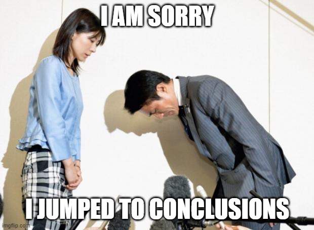 Japanese Apology | I AM SORRY I JUMPED TO CONCLUSIONS | image tagged in japanese apology | made w/ Imgflip meme maker
