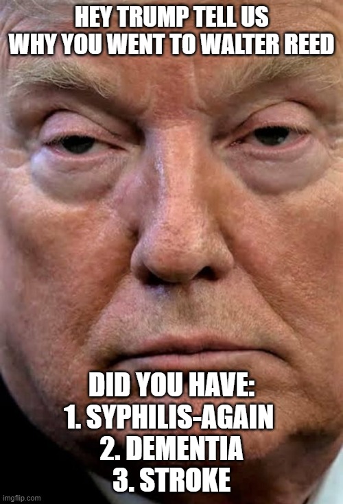 Trump woozy dilated | HEY TRUMP TELL US WHY YOU WENT TO WALTER REED; DID YOU HAVE:
1. SYPHILIS-AGAIN 
2. DEMENTIA
3. STROKE | image tagged in trump woozy dilated | made w/ Imgflip meme maker