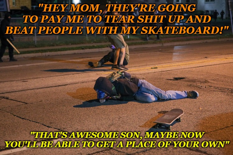 "HEY MOM, THEY'RE GOING TO PAY ME TO TEAR SHIT UP AND BEAT PEOPLE WITH MY SKATEBOARD!"; "THAT'S AWESOME SON, MAYBE NOW YOU'LL BE ABLE TO GET A PLACE OF YOUR OWN" | image tagged in riots,thugs,dead,kyle rittenhouse | made w/ Imgflip meme maker