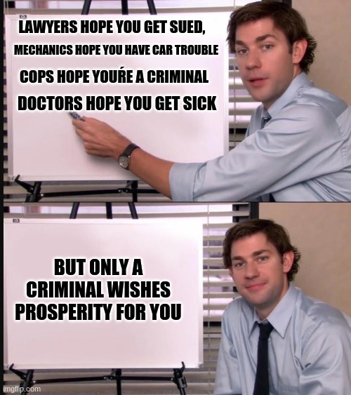 criminal | LAWYERS HOPE YOU GET SUED, MECHANICS HOPE YOU HAVE CAR TROUBLE; COPS HOPE YOUŔE A CRIMINAL; DOCTORS HOPE YOU GET SICK; BUT ONLY A CRIMINAL WISHES PROSPERITY FOR YOU | image tagged in jim halpert pointing to whiteboard,hmmm,criminal | made w/ Imgflip meme maker