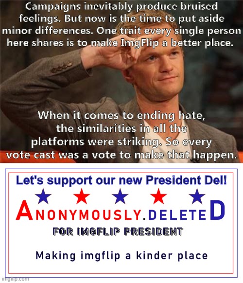 I saw slightly different ideas of how to bring "Peace On ImgFlip," but as far as I can tell, everyone wants the same thing. | Campaigns inevitably produce bruised feelings. But now is the time to put aside minor differences. One trait every single person here shares is to make ImgFlip a better place. When it comes to ending hate, the similarities in all the platforms were striking. So every vote cast was a vote to make that happen. Let's support our new President Del! | image tagged in barney stinson salute,anonymously deleted for imgflip president,imgflip community,hate,peace,imgflippers | made w/ Imgflip meme maker