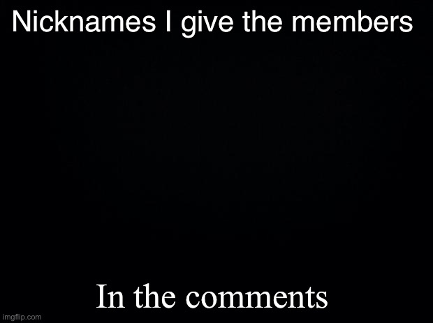 Black background | Nicknames I give the members; In the comments | image tagged in black background | made w/ Imgflip meme maker