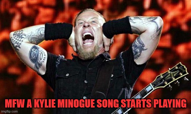 metallica | MFW A KYLIE MINOGUE SONG STARTS PLAYING | image tagged in metallica | made w/ Imgflip meme maker
