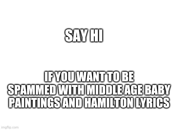 Blank White Template | SAY HI; IF YOU WANT TO BE SPAMMED WITH MIDDLE AGE BABY PAINTINGS AND HAMILTON LYRICS | image tagged in blank white template | made w/ Imgflip meme maker