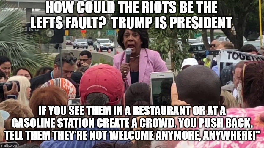 Calling for riots | HOW COULD THE RIOTS BE THE LEFTS FAULT?  TRUMP IS PRESIDENT; IF YOU SEE THEM IN A RESTAURANT OR AT A GASOLINE STATION CREATE A CROWD. YOU PUSH BACK. TELL THEM THEY’RE NOT WELCOME ANYMORE, ANYWHERE!" | image tagged in maxine waters,sleepy joe,riots,antifa | made w/ Imgflip meme maker
