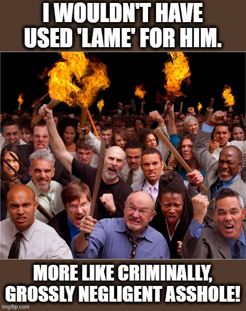 Angry mob | I WOULDN'T HAVE USED 'LAME' FOR HIM. MORE LIKE CRIMINALLY, GROSSLY NEGLIGENT ASSHOLE! | image tagged in angry mob | made w/ Imgflip meme maker