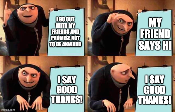 this meme is untitled | MY FRIEND SAYS HI; I GO OUT WITH MY FRIENDS AND PROMISE NOT TO BE AKWARD; I SAY GOOD THANKS! I SAY GOOD THANKS! | image tagged in grus evil plan,akward | made w/ Imgflip meme maker