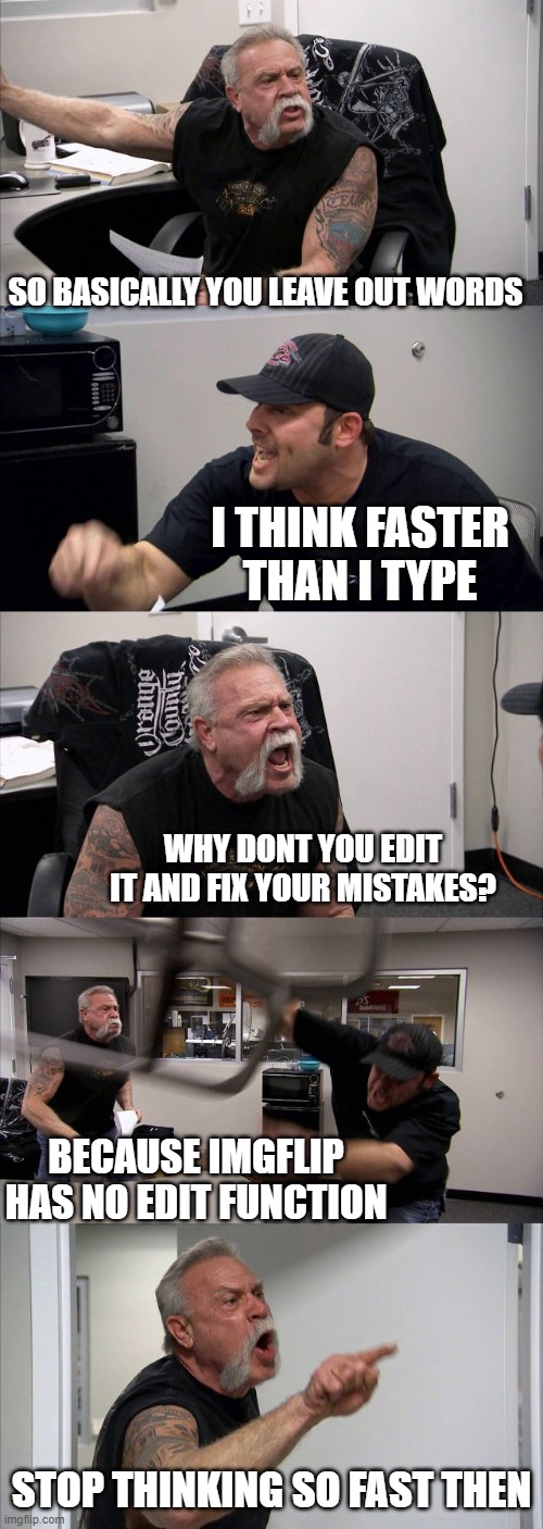 Seriously, for the love of all that is  holy, give a 5 minute edit feature | SO BASICALLY YOU LEAVE OUT WORDS; I THINK FASTER THAN I TYPE; WHY DONT YOU EDIT IT AND FIX YOUR MISTAKES? BECAUSE IMGFLIP HAS NO EDIT FUNCTION; STOP THINKING SO FAST THEN | image tagged in memes,american chopper argument,imgflip,imgflip users,edit,maga | made w/ Imgflip meme maker