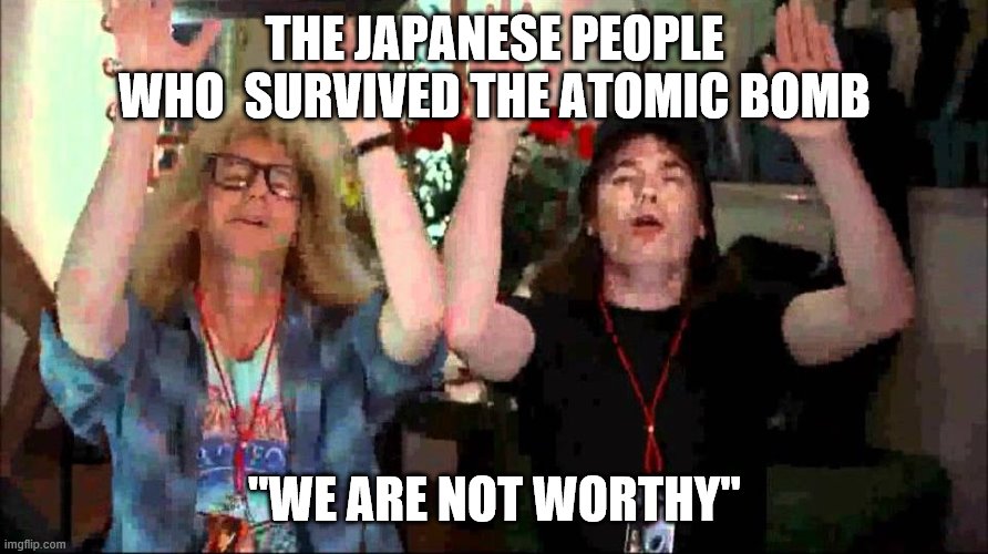 Wayne's World, We're Not Worthy | THE JAPANESE PEOPLE WHO  SURVIVED THE ATOMIC BOMB "WE ARE NOT WORTHY" | image tagged in wayne's world we're not worthy | made w/ Imgflip meme maker