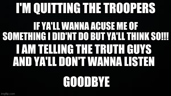 black | I'M QUITTING THE TROOPERS; IF YA'LL WANNA ACUSE ME OF SOMETHING I DID'NT DO BUT YA'LL THINK SO!!! I AM TELLING THE TRUTH GUYS AND YA'LL DON'T WANNA LISTEN; GOODBYE | image tagged in black | made w/ Imgflip meme maker