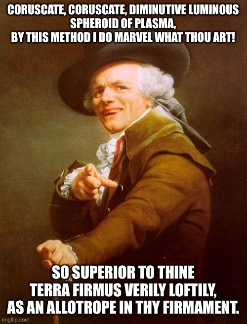 Joseph Ducreux Meme | CORUSCATE, CORUSCATE, DIMINUTIVE LUMINOUS
SPHEROID OF PLASMA,
BY THIS METHOD I DO MARVEL WHAT THOU ART! SO SUPERIOR TO THINE TERRA FIRMUS VERILY LOFTILY,
AS AN ALLOTROPE IN THY FIRMAMENT. | image tagged in memes,joseph ducreux | made w/ Imgflip meme maker