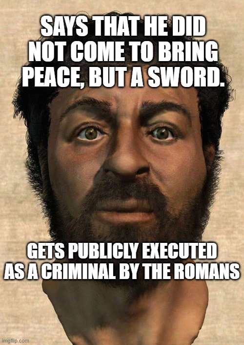 Says that He did not come to bring peace, but a sword. Gets publicly executed as a criminal by the Romans. | SAYS THAT HE DID NOT COME TO BRING PEACE, BUT A SWORD. GETS PUBLICLY EXECUTED AS A CRIMINAL BY THE ROMANS | image tagged in the real jesus | made w/ Imgflip meme maker