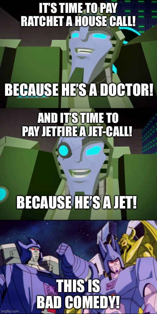 Bad Comefy | IT’S TIME TO PAY RATCHET A HOUSE CALL! BECAUSE HE’S A DOCTOR! AND IT’S TIME TO PAY JETFIRE A JET-CALL! BECAUSE HE’S A JET! THIS IS BAD COMEDY! | image tagged in galvatron this is bad comedy,rack n ruin,transformers,cyberverse,memes | made w/ Imgflip meme maker