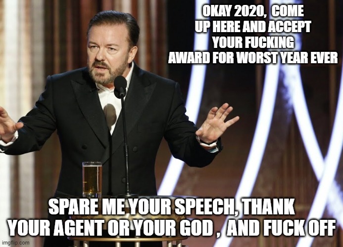 award for worst year goes to.. | OKAY 2020,  COME UP HERE AND ACCEPT YOUR FUCKING AWARD FOR WORST YEAR EVER; SPARE ME YOUR SPEECH, THANK YOUR AGENT OR YOUR GOD ,  AND FUCK OFF | image tagged in funny memes,ricky gervais,2020 sucks,politics lol,awards | made w/ Imgflip meme maker