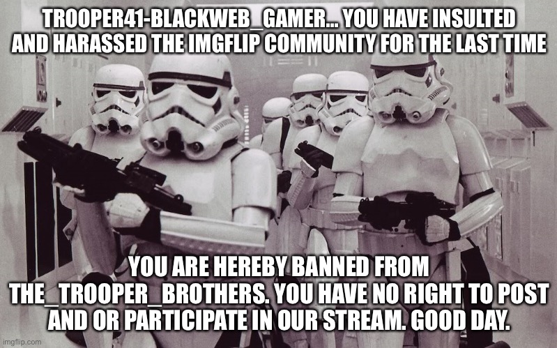 BRING BACK THE STORMTROOPERS! AAAAHHHHH!!! | TROOPER41-BLACKWEB_GAMER... YOU HAVE INSULTED AND HARASSED THE IMGFLIP COMMUNITY FOR THE LAST TIME; YOU ARE HEREBY BANNED FROM THE_TROOPER_BROTHERS. YOU HAVE NO RIGHT TO POST AND OR PARTICIPATE IN OUR STREAM. GOOD DAY. | image tagged in storm troopers set your blaster | made w/ Imgflip meme maker