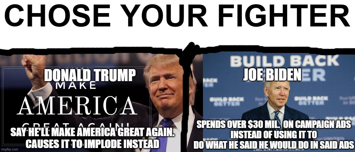 choose your fighter 2020 election | CHOSE YOUR FIGHTER; JOE BIDEN; DONALD TRUMP; SPENDS OVER $30 MIL.  ON CAMPAIGN ADS
INSTEAD OF USING IT TO DO WHAT HE SAID HE WOULD DO IN SAID ADS; SAY HE'LL MAKE AMERICA GREAT AGAIN.
CAUSES IT TO IMPLODE INSTEAD | image tagged in trump,biden,choose | made w/ Imgflip meme maker