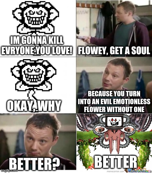 Don't let Flowey get a soul, okay? | IM GONNA KILL EVRYONE YOU LOVE! FLOWEY, GET A SOUL; BECAUSE YOU TURN INTO AN EVIL EMOTIONLESS FLOWER WITHOUT ONE; OKAY, WHY; BETTER; BETTER? | image tagged in snickers | made w/ Imgflip meme maker