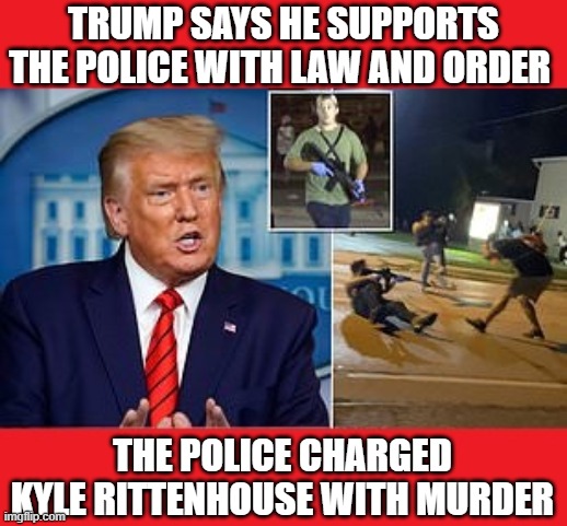 Impeached Psychopath Trump Contradicts Police, Says It Was "Self-Defense"- Do you support the police or not Mr. Trump? | TRUMP SAYS HE SUPPORTS THE POLICE WITH LAW AND ORDER; THE POLICE CHARGED KYLE RITTENHOUSE WITH MURDER | image tagged in kyle rittenhouse,donald trump is an idiot,dump trump,liar,pschopath,impeached | made w/ Imgflip meme maker