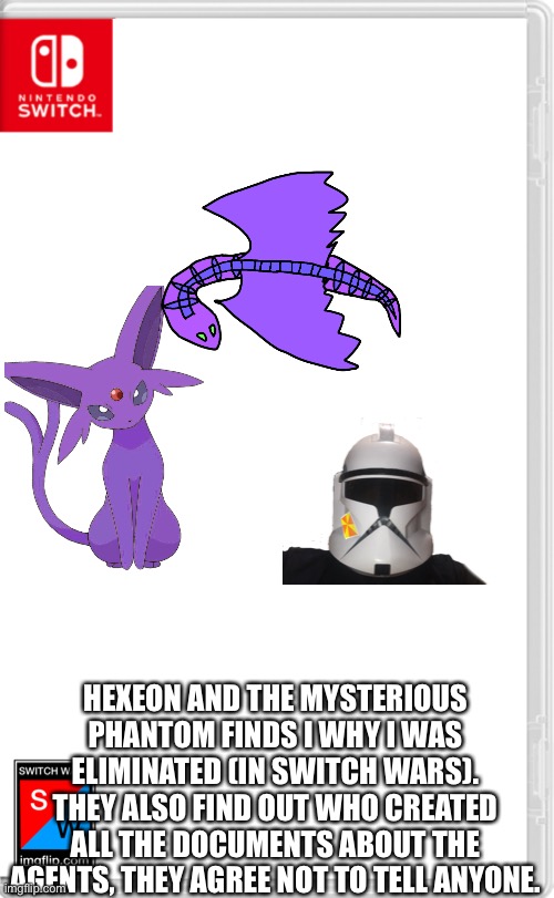 You can role play here | HEXEON AND THE MYSTERIOUS PHANTOM FINDS I WHY I WAS ELIMINATED (IN SWITCH WARS). THEY ALSO FIND OUT WHO CREATED ALL THE DOCUMENTS ABOUT THE AGENTS, THEY AGREE NOT TO TELL ANYONE. | image tagged in switch wars template | made w/ Imgflip meme maker